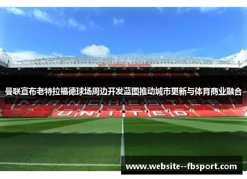 曼联宣布老特拉福德球场周边开发蓝图推动城市更新与体育商业融合